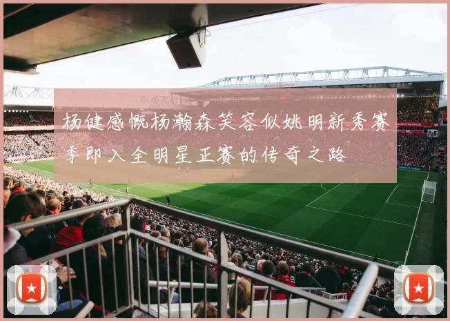 杨健感慨杨瀚森笑容似姚明新秀赛季即入全明星正赛的传奇之路