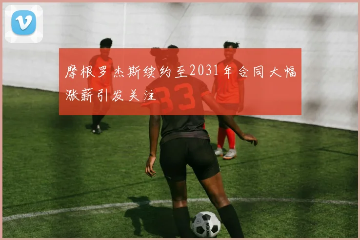 摩根罗杰斯续约至2031年合同大幅涨薪引发关注