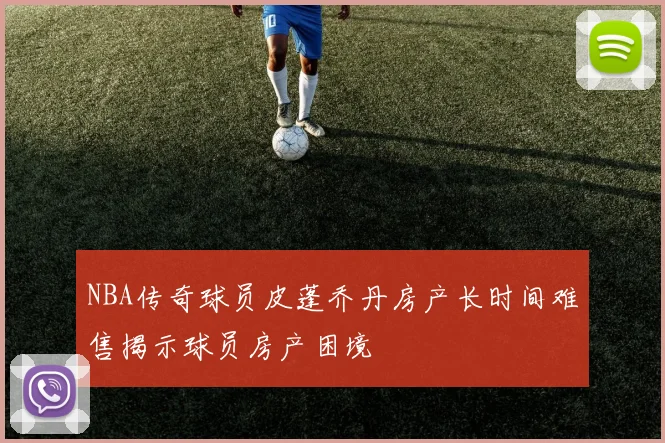 NBA传奇球员皮蓬乔丹房产长时间难售揭示球员房产困境