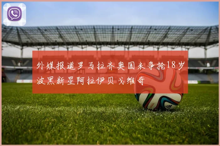 外媒报道罗马拉齐奥国米争抢18岁波黑新星阿拉伊贝戈维奇