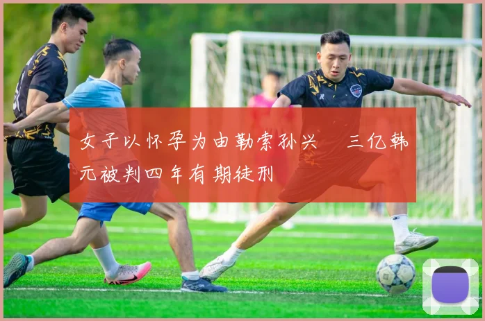 女子以怀孕为由勒索孙兴慜三亿韩元被判四年有期徒刑