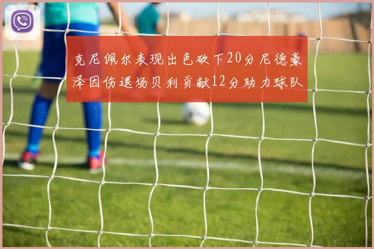 克尼佩尔表现出色砍下20分尼德豪泽因伤退场贝利贡献12分助力球队