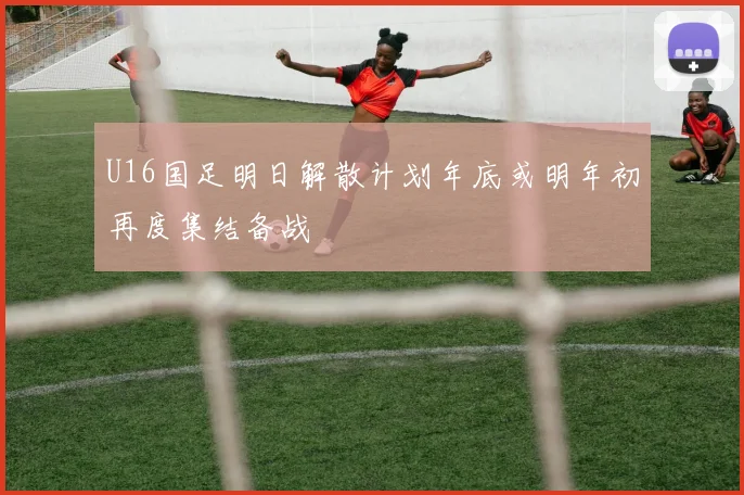 U16国足明日解散计划年底或明年初再度集结备战
