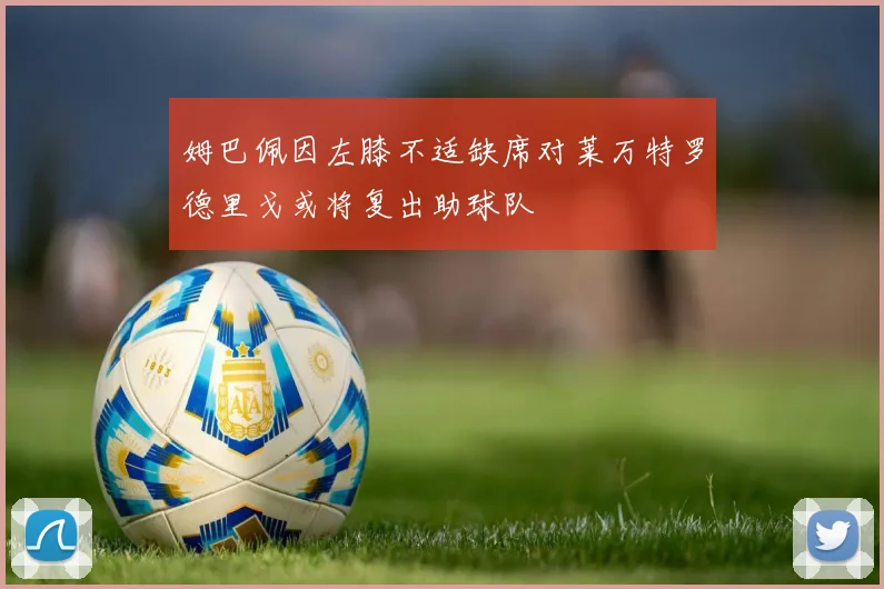 姆巴佩因左膝不适缺席对莱万特罗德里戈或将复出助球队