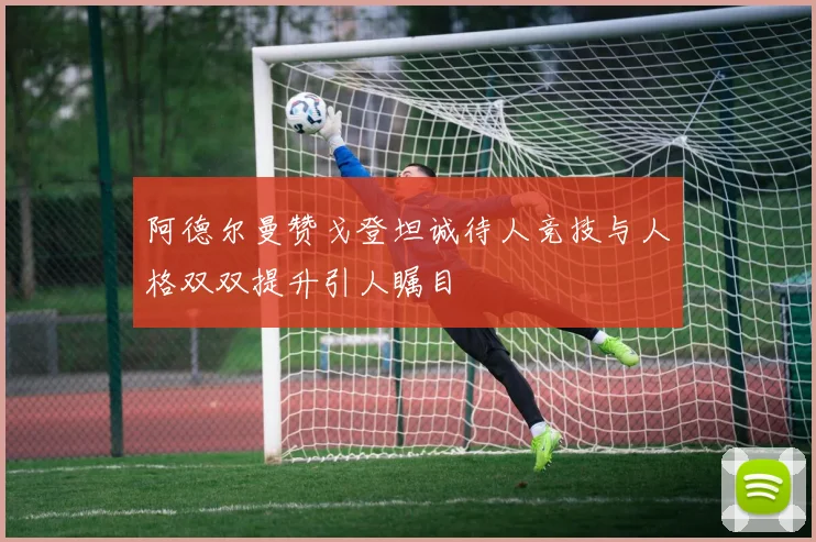 阿德尔曼赞戈登坦诚待人竞技与人格双双提升引人瞩目