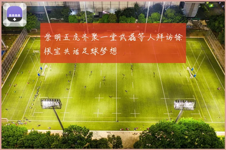 崇明五虎齐聚一堂武磊等人拜访徐根宝共话足球梦想