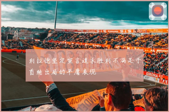 利拉德坚定宣言追求胜利不满足于首轮出局的平庸表现