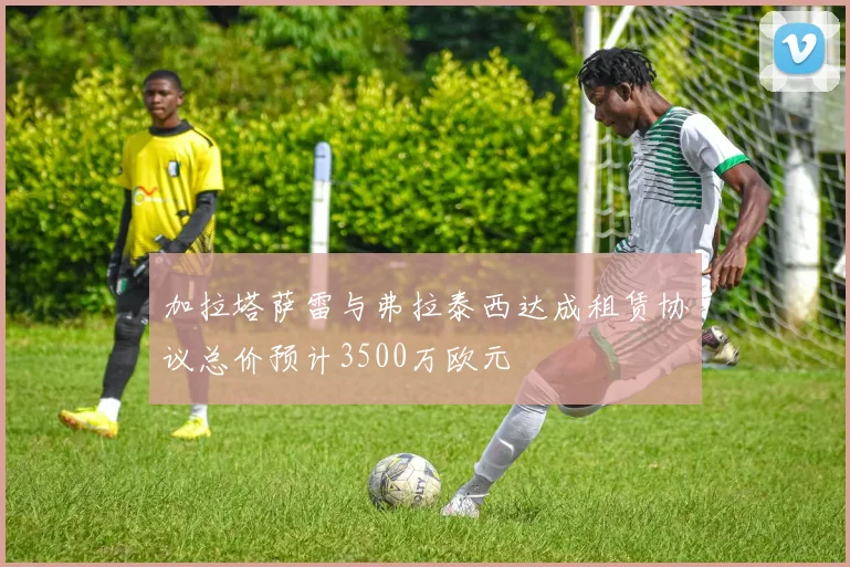 加拉塔萨雷与弗拉泰西达成租赁协议总价预计3500万欧元
