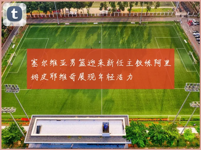 塞尔维亚男篮迎来新任主教练阿里姆皮耶维奇展现年轻活力