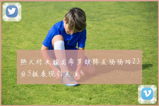 热火对决猛龙希罗缺阵五场场均23分5板表现引关注