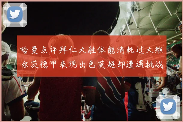 哈曼点评拜仁大胜体能消耗过大维尔茨德甲表现出色英超却遭遇挑战